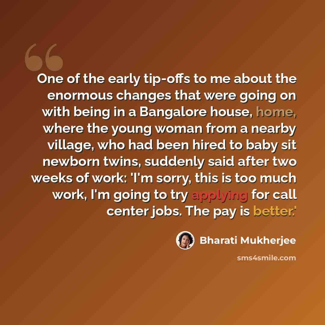 “One of the early tip-offs to me about the enormous changes that were going on with being in a Bangalore house, home, where the young woman from a nearby village, who had been hired to baby sit newborn twins, suddenly said after two weeks of work: 'I'm sorry, this is too much work, I'm going to try…” quote by Bharati Mukherjee