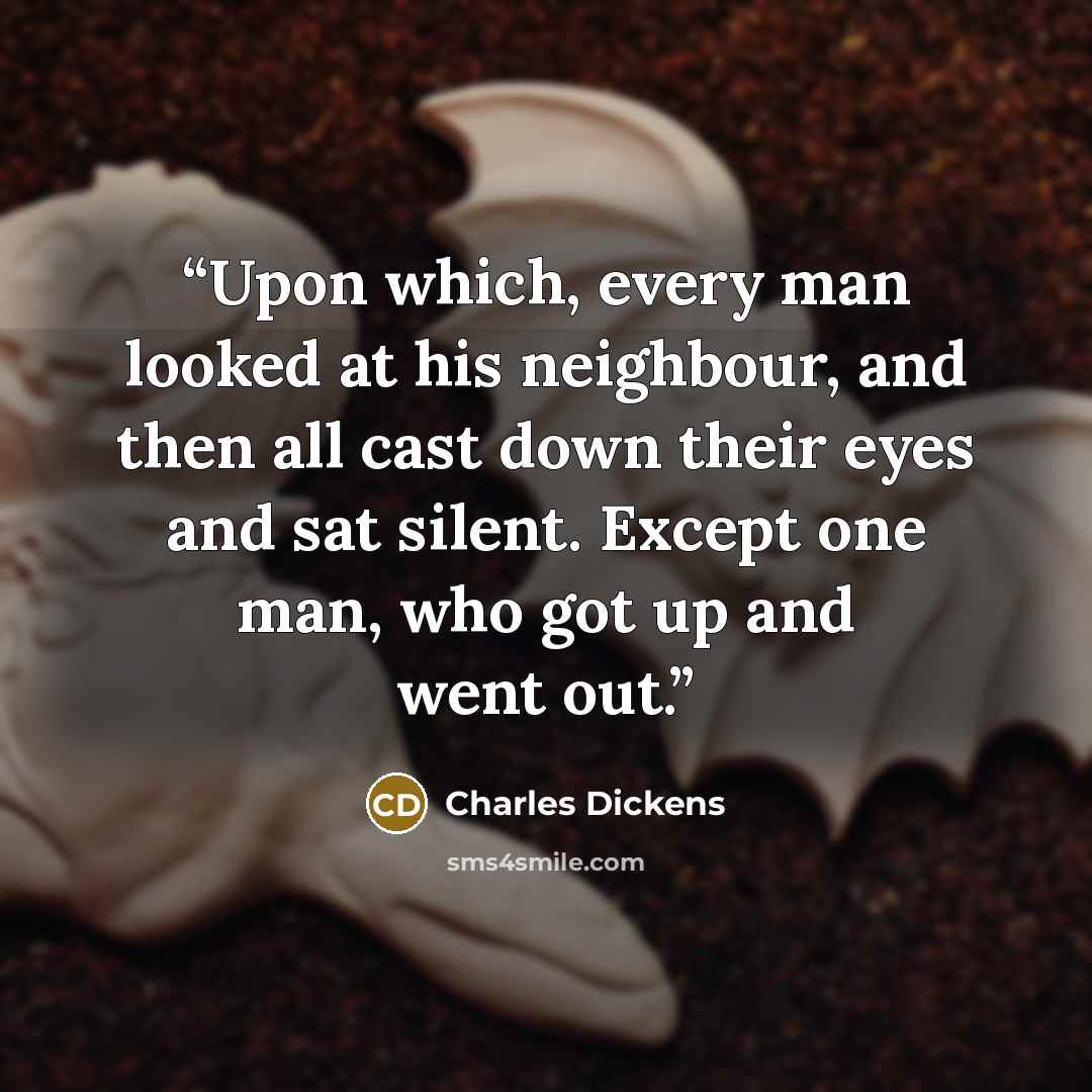“Upon which, every man looked at his neighbour, and then all cast down their eyes and sat silent. Except one man, who got up and went out.” quote by Charles Dickens