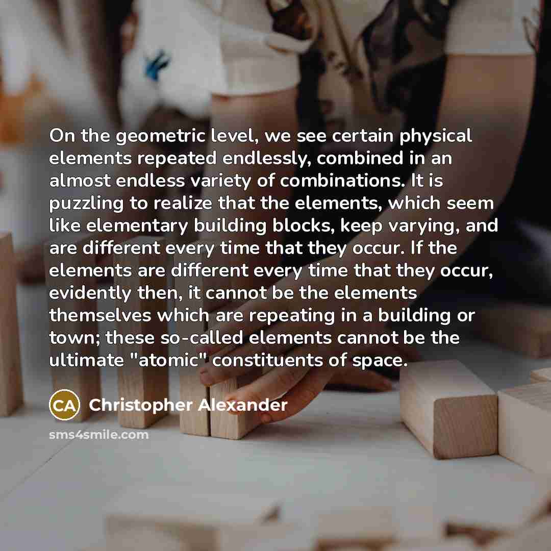 “On the geometric level, we see certain physical elements repeated endlessly, combined in an almost endless variety of combinations. It is puzzling to realize that the elements, which seem like elementary building blocks, keep varying, and are different every time that they occur. If the elements…” quote by Christopher Alexander