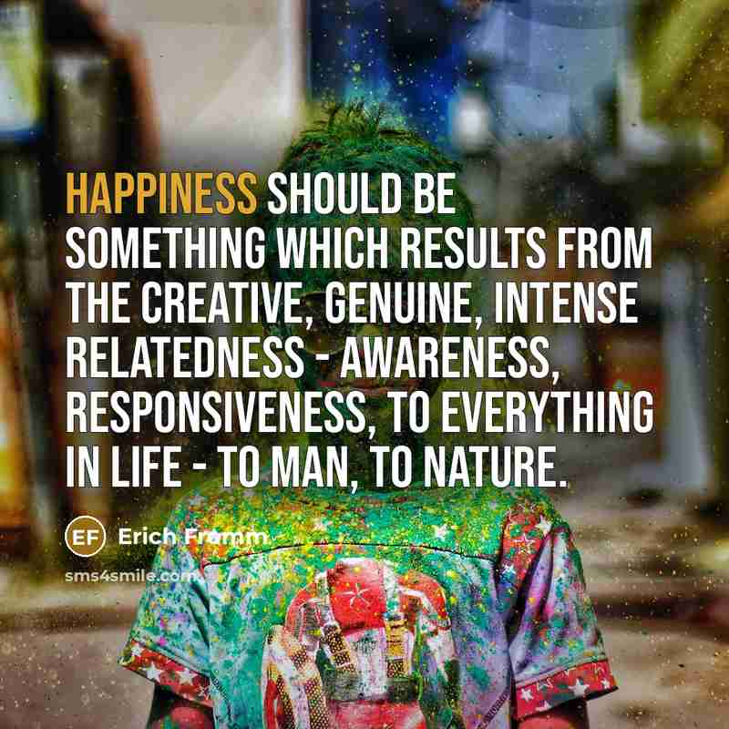 “Happiness should be something which results from the creative, genuine, intense relatedness - awareness, responsiveness, to everything in life - to man, to nature.” quote by Erich Fromm
