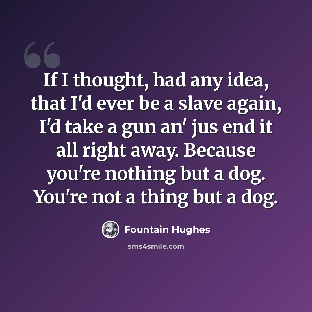 “If I thought, had any idea, that I'd ever be a slave again, I'd take a gun an' jus end it all right away. Because you're nothing but a dog. You're not a thing but a dog.” quote by Fountain Hughes
