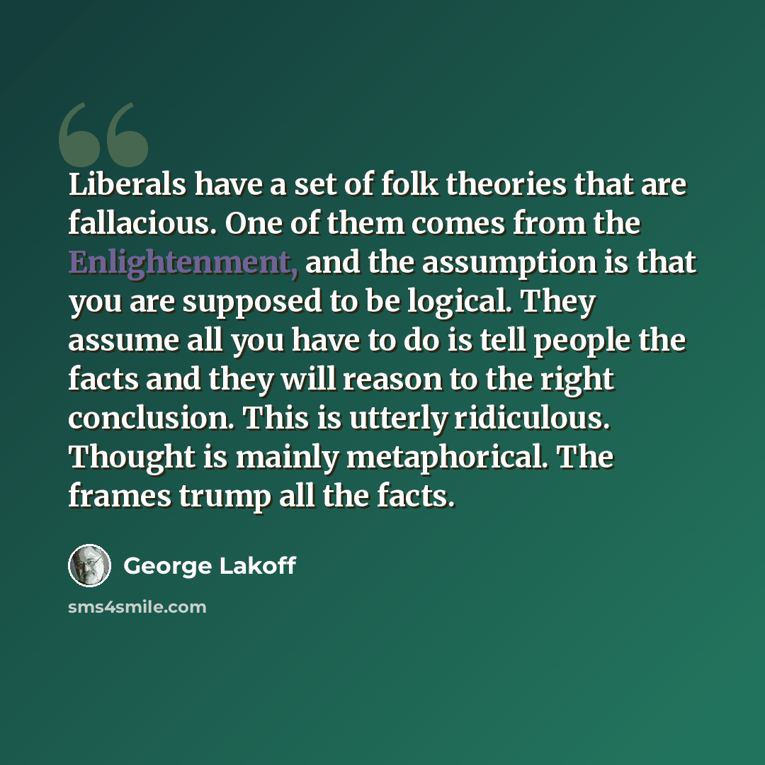 “Liberals have a set of folk theories that are fallacious. One of them comes from the Enlightenment, and the assumption is that you are supposed to be logical. They assume all you have to do is tell people the facts and they will reason to the right conclusion. This is utterly ridiculous. Thought…” quote by George Lakoff