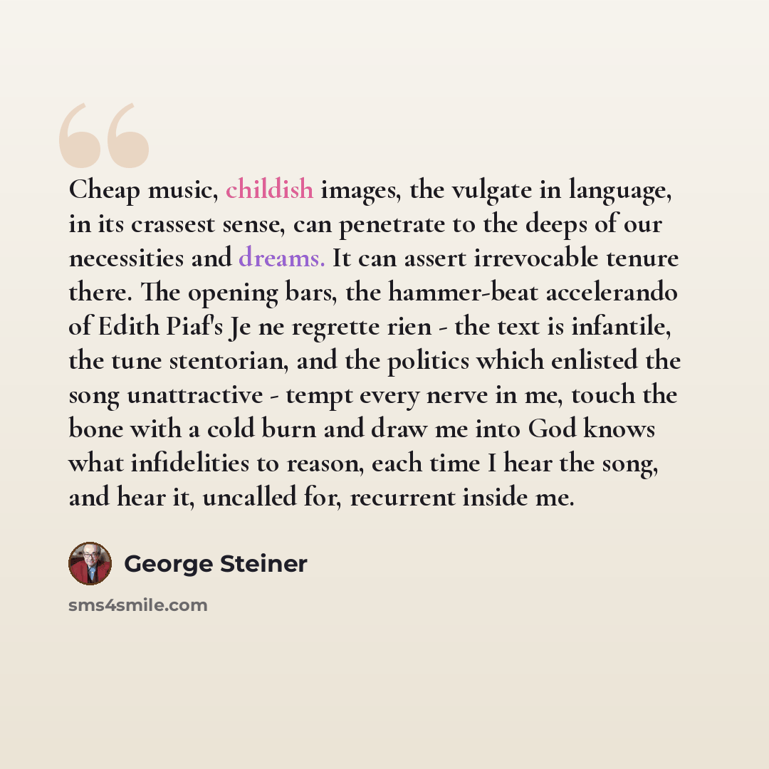 “Cheap music, childish images, the vulgate in language, in its crassest sense, can penetrate to the deeps of our necessities and dreams. It can assert irrevocable tenure there. The opening bars, the hammer-beat accelerando of Edith Piaf's Je ne regrette rien - the text is infantile, the tune…” quote by George Steiner