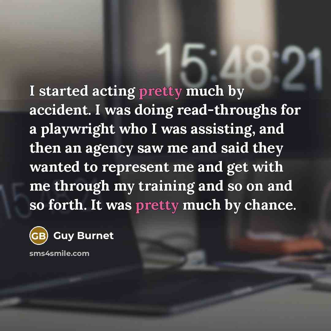 “I started acting pretty much by accident. I was doing read-throughs for a playwright who I was assisting, and then an agency saw me and said they wanted to represent me and get with me through my training and so on and so forth. It was pretty much by chance.” quote by Guy Burnet
