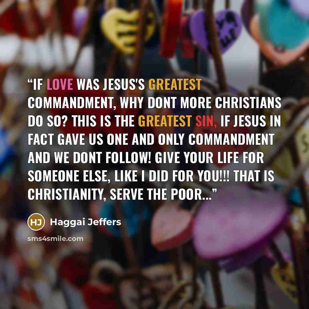 “If love was Jesus's greatest commandment, why dont more christians do so? This is the greatest sin, if Jesus in fact gave us one and only commandment and we dont follow! GIVE YOUR LIFE FOR SOMEONE ELSE, LIKE I DID FOR YOU!!! THAT IS CHRISTIANITY, SERVE THE POOR...” quote by Haggai Jeffers