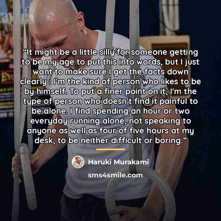 “It might be a little silly for someone getting to be my age to put this into words, but I just want to make sure I get the facts down clearly : I'm the kind of person who likes to be by himself. To put a finer point on it, I'm the type of person who doesn't find it painful to be alone. I find…” quote by Haruki Murakami
