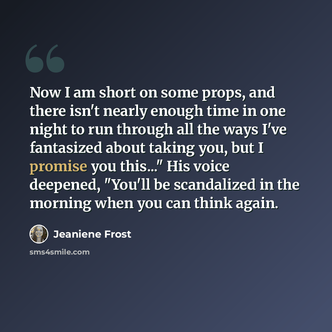 “Now I am short on some props, and there isn't nearly enough time in one night to run through all the ways I've fantasized about taking you, but I promise you this..." His voice deepened, "You'll be scandalized in the morning when you can think again.” quote by Jeaniene Frost