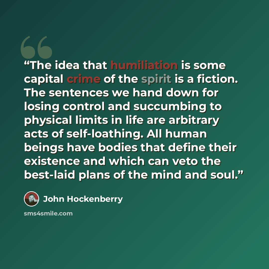 “The idea that humiliation is some capital crime of the spirit is a fiction. The sentences we hand down for losing control and succumbing to physical limits in life are arbitrary acts of self-loathing. All human beings have bodies that define their existence and which can veto the best-laid plans…” quote by John Hockenberry