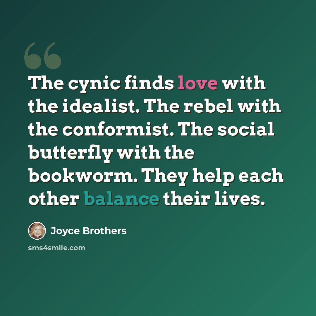 “The cynic finds love with the idealist. The rebel with the conformist. The social butterfly with the bookworm. They help each other balance their lives.” quote by Joyce Brothers