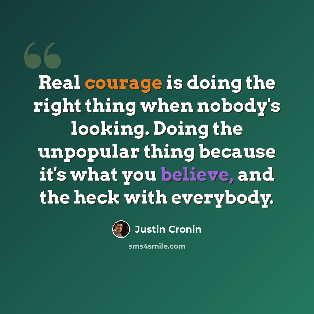 “Real courage is doing the right thing when nobody's looking. Doing the unpopular thing because it's what you believe, and the heck with everybody.” quote by Justin Cronin