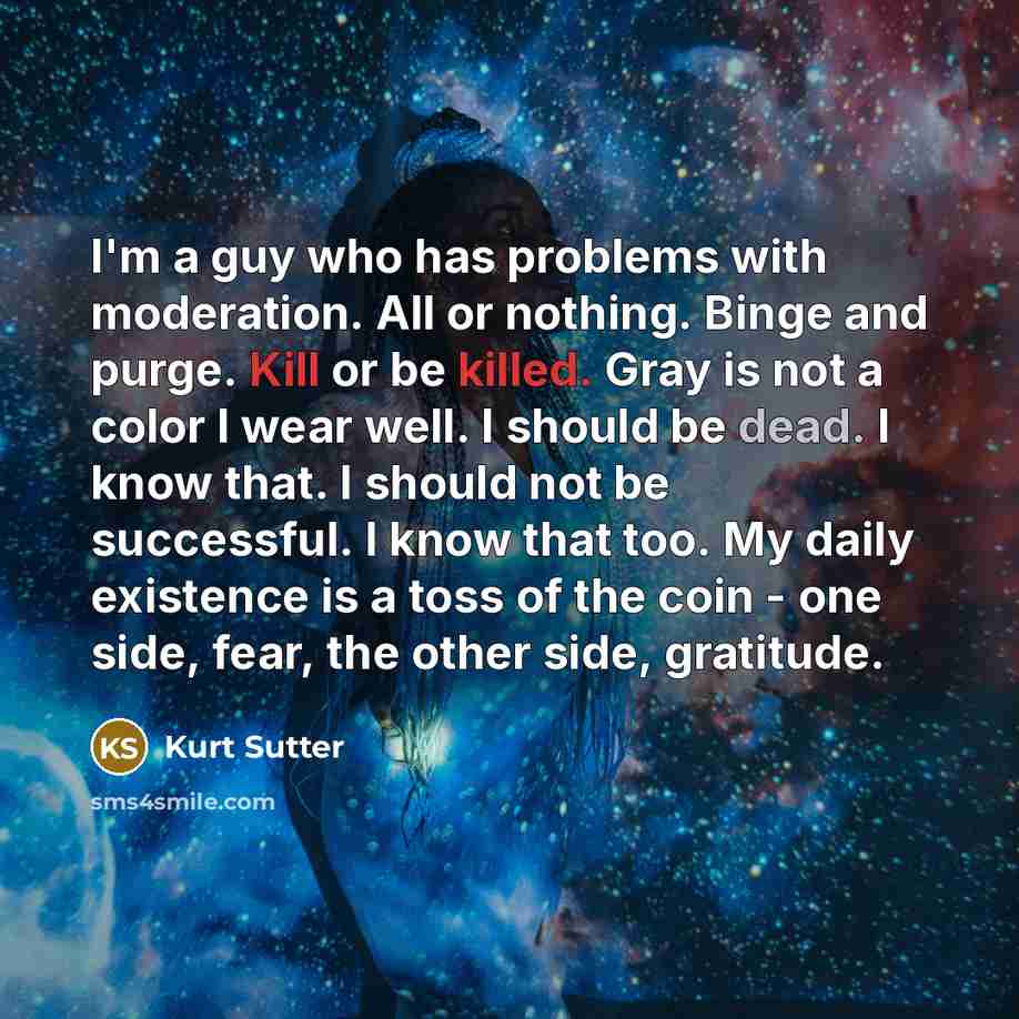 “I'm a guy who has problems with moderation. All or nothing. Binge and purge. Kill or be killed. Gray is not a color I wear well. I should be dead. I know that. I should not be successful. I know that too. My daily existence is a toss of the coin - one side, fear, the other side, gratitude.” quote by Kurt Sutter