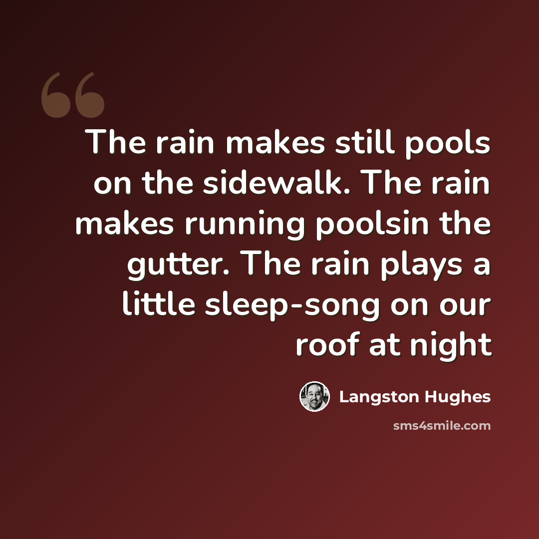 “The rain makes still pools on the sidewalk. The rain makes running poolsin the gutter. The rain plays a little sleep-song on our roof at night” quote by Langston Hughes