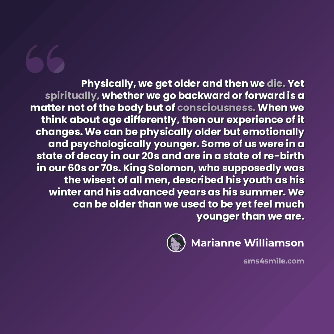 “Physically, we get older and then we die. Yet spiritually, whether we go backward or forward is a matter not of the body but of consciousness. When we think about age differently, then our experience of it changes. We can be physically older but emotionally and psychologically younger. Some of us…” quote by Marianne Williamson