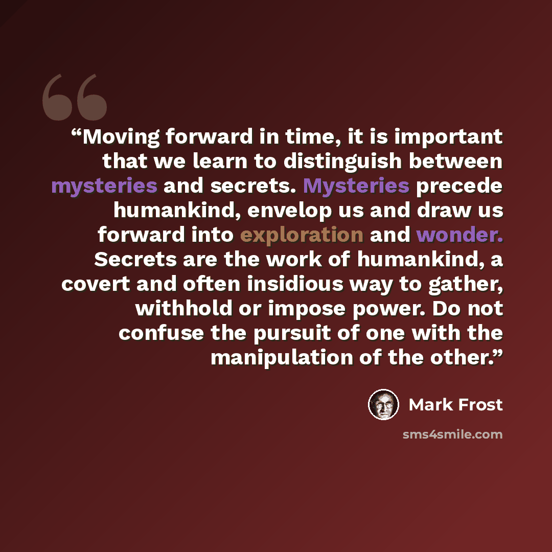“Moving forward in time, it is important that we learn to distinguish between mysteries and secrets. Mysteries precede humankind, envelop us and draw us forward into exploration and wonder. Secrets are the work of humankind, a covert and often insidious way to gather, withhold or impose power. Do…” quote by Mark Frost