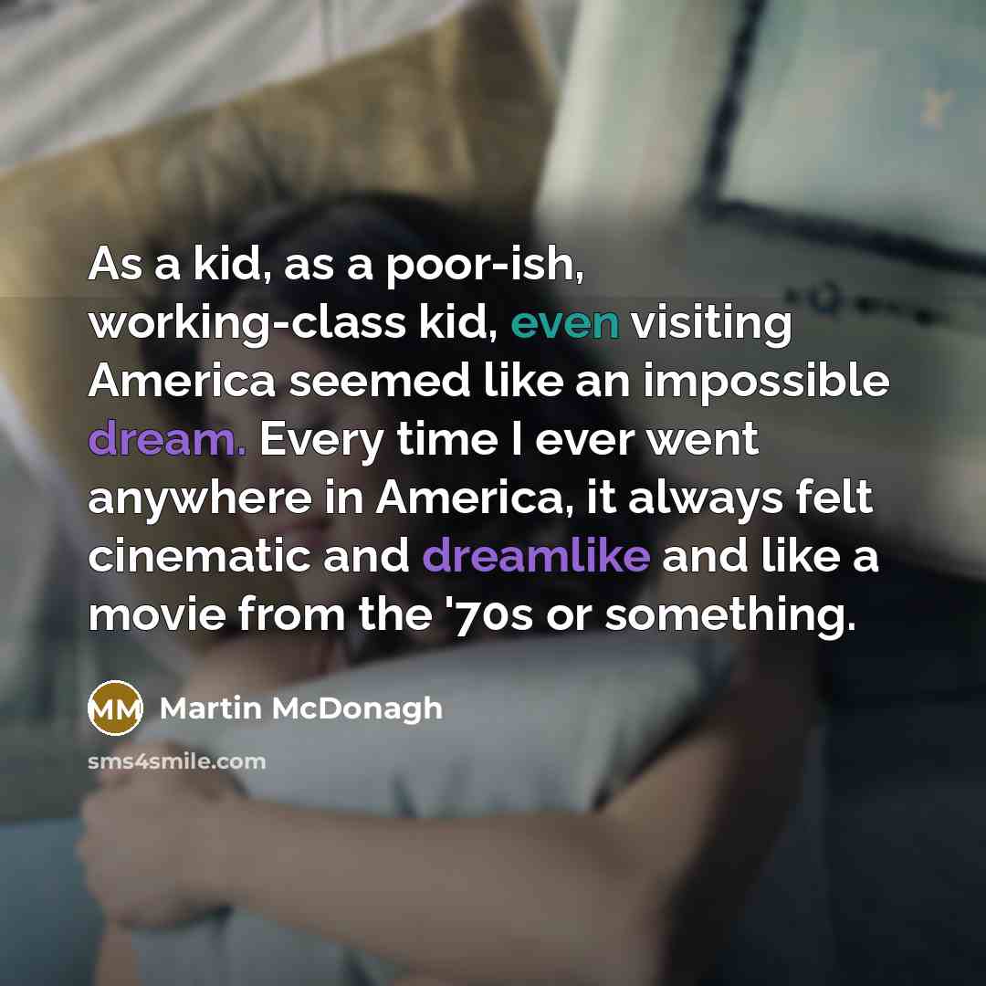 “As a kid, as a poor-ish, working-class kid, even visiting America seemed like an impossible dream. Every time I ever went anywhere in America, it always felt cinematic and dreamlike and like a movie from the '70s or something.” quote by Martin McDonagh