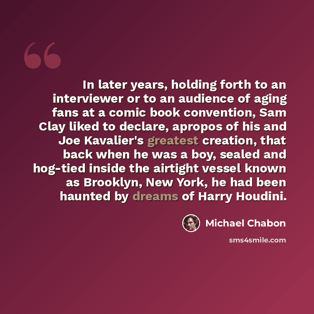 “In later years, holding forth to an interviewer or to an audience of aging fans at a comic book convention, Sam Clay liked to declare, apropos of his and Joe Kavalier's greatest creation, that back when he was a boy, sealed and hog-tied inside the airtight vessel known as Brooklyn, New York, he…” quote by Michael Chabon