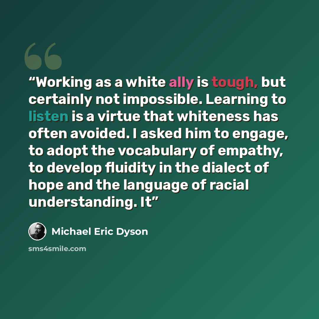 “Working as a white ally is tough, but certainly not impossible. Learning to listen is a virtue that whiteness has often avoided. I asked him to engage, to adopt the vocabulary of empathy, to develop fluidity in the dialect of hope and the language of racial understanding. It” quote by Michael Eric Dyson