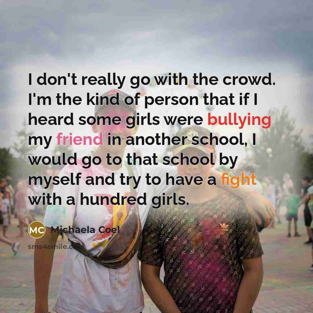 “I don't really go with the crowd. I'm the kind of person that if I heard some girls were bullying my friend in another school, I would go to that school by myself and try to have a fight with a hundred girls.” quote by Michaela Coel