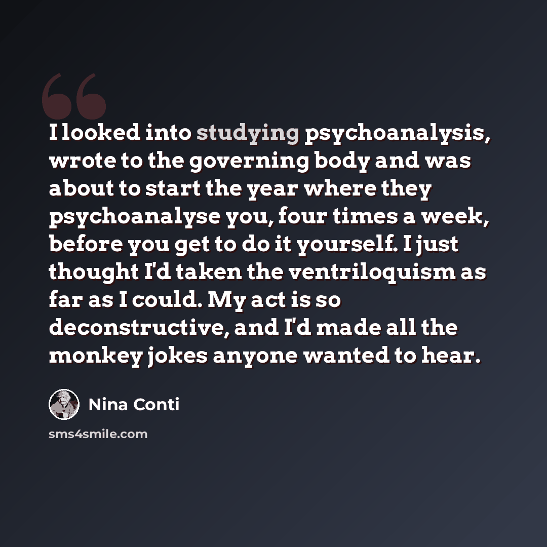 “I looked into studying psychoanalysis, wrote to the governing body and was about to start the year where they psychoanalyse you, four times a week, before you get to do it yourself. I just thought I'd taken the ventriloquism as far as I could. My act is so deconstructive, and I'd made all the…” quote by Nina Conti