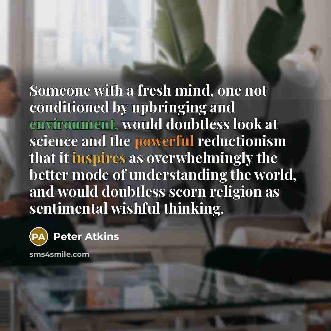“Someone with a fresh mind, one not conditioned by upbringing and environment, would doubtless look at science and the powerful reductionism that it inspires as overwhelmingly the better mode of understanding the world, and would doubtless scorn religion as sentimental wishful thinking.” quote by Peter Atkins