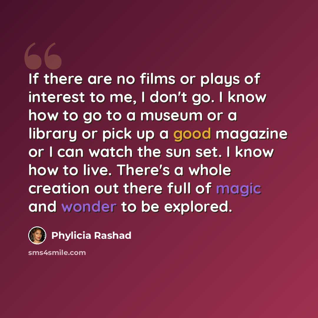 “If there are no films or plays of interest to me, I don't go. I know how to go to a museum or a library or pick up a good magazine or I can watch the sun set. I know how to live. There's a whole creation out there full of magic and wonder to be explored.” quote by Phylicia Rashad