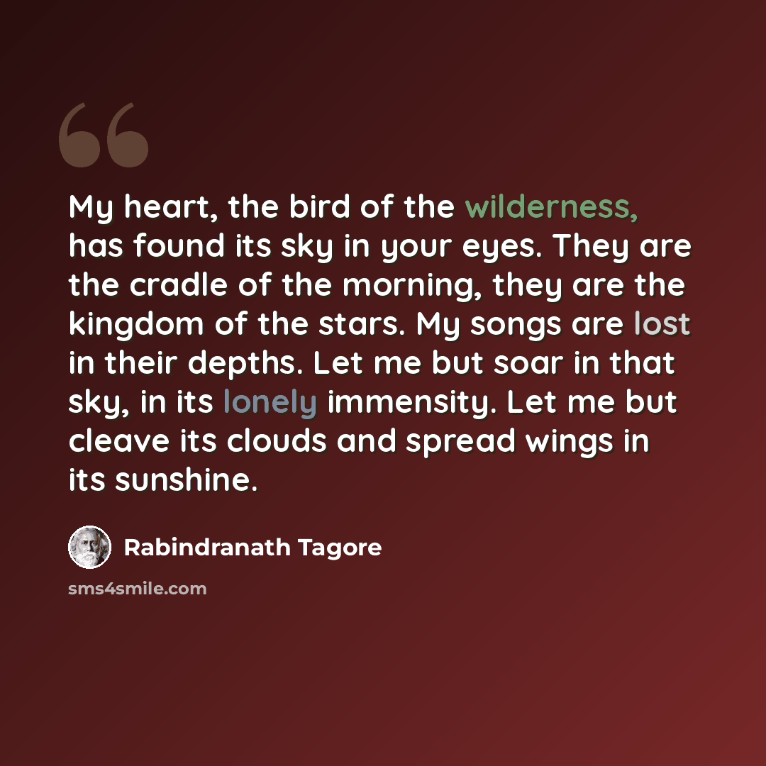“My heart, the bird of the wilderness, has found its sky in your eyes. They are the cradle of the morning, they are the kingdom of the stars. My songs are lost in their depths. Let me but soar in that sky, in its lonely immensity. Let me but cleave its clouds and spread wings in its sunshine.” quote by Rabindranath Tagore