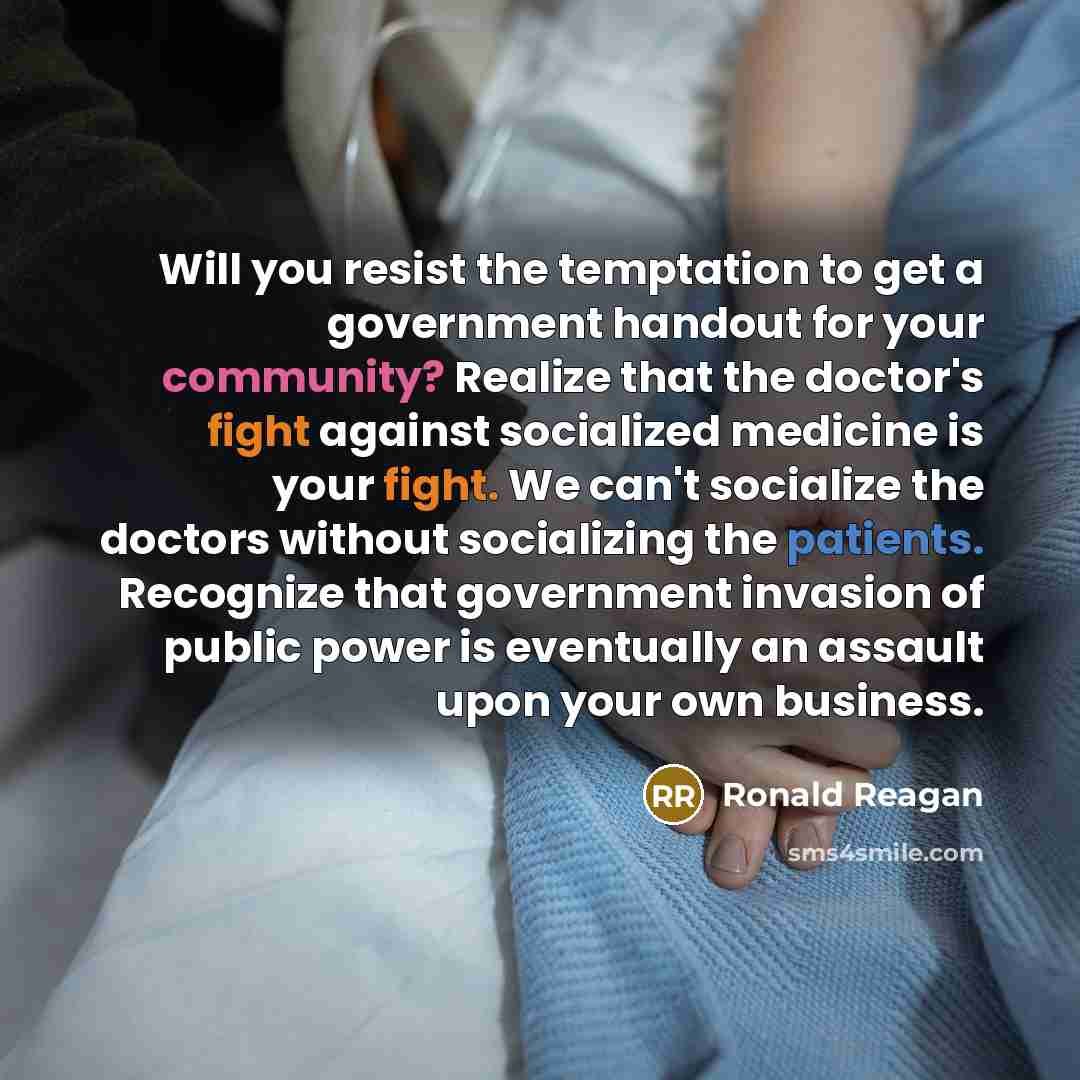 “Will you resist the temptation to get a government handout for your community? Realize that the doctor's fight against socialized medicine is your fight. We can't socialize the doctors without socializing the patients. Recognize that government invasion of public power is eventually an assault…” quote by Ronald Reagan