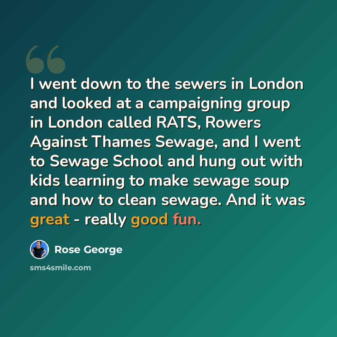 “I went down to the sewers in London and looked at a campaigning group in London called RATS, Rowers Against Thames Sewage, and I went to Sewage School and hung out with kids learning to make sewage soup and how to clean sewage. And it was great - really good fun.” quote by Rose George