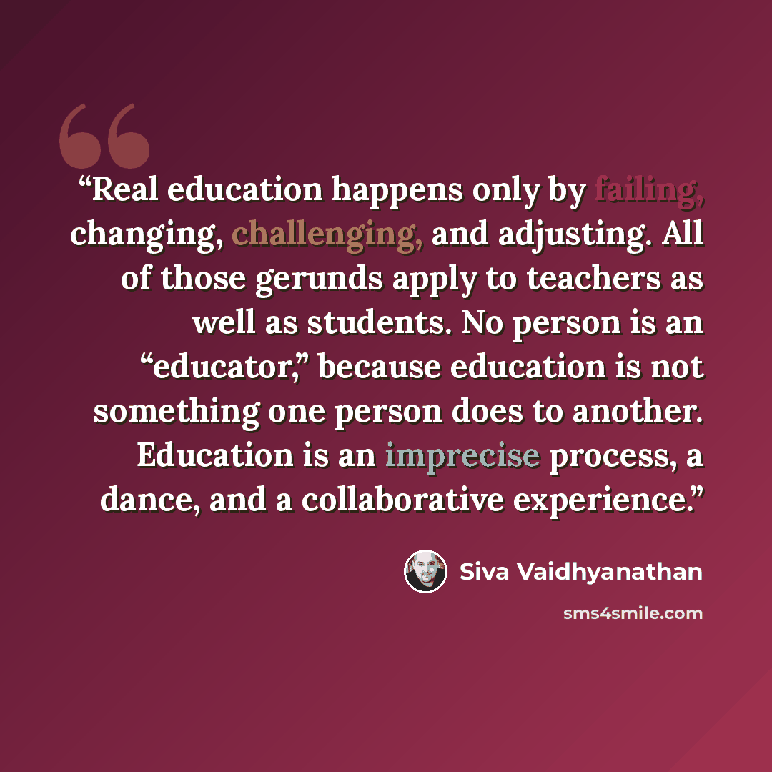 “Real education happens only by failing, changing, challenging, and adjusting. All of those gerunds apply to teachers as well as students. No person is an “educator,” because education is not something one person does to another. Education is an imprecise process, a dance, and a collaborative…” quote by Siva Vaidhyanathan