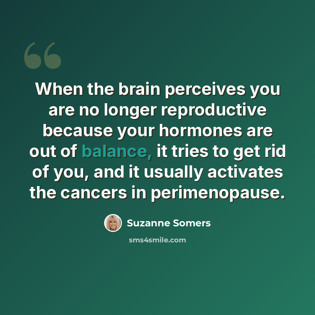 “When the brain perceives you are no longer reproductive because your hormones are out of balance, it tries to get rid of you, and it usually activates the cancers in perimenopause.” quote by Suzanne Somers