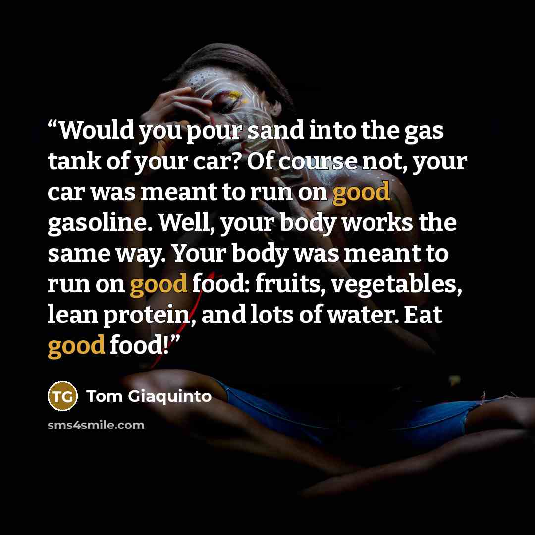 “Would you pour sand into the gas tank of your car? Of course not, your car was meant to run on good gasoline. Well, your body works the same way. Your body was meant to run on good food: fruits, vegetables, lean protein, and lots of water. Eat good food!” quote by Tom Giaquinto