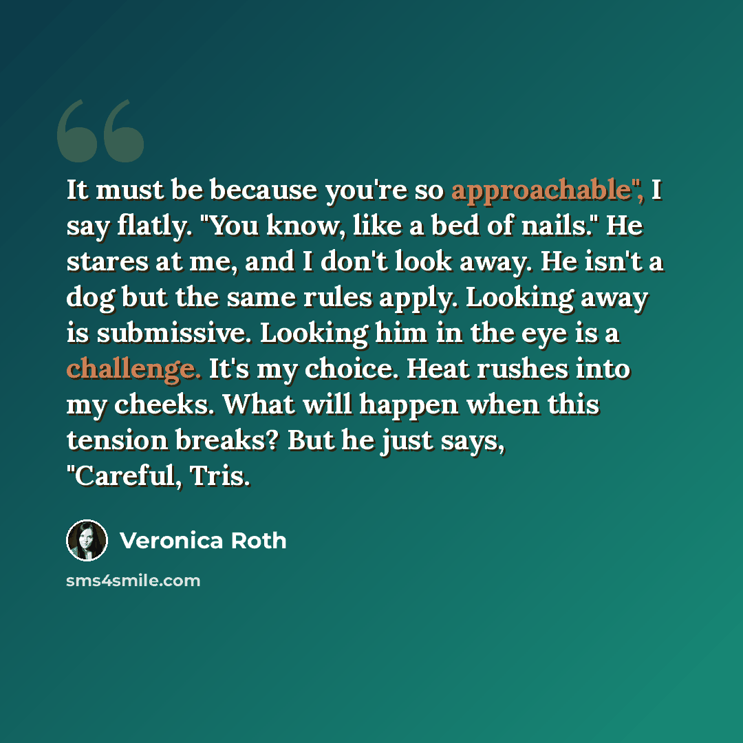 “It must be because you're so approachable", I say flatly. "You know, like a bed of nails." He stares at me, and I don't look away. He isn't a dog but the same rules apply. Looking away is submissive. Looking him in the eye is a challenge. It's my choice. Heat rushes into my cheeks. What will…” quote by Veronica Roth