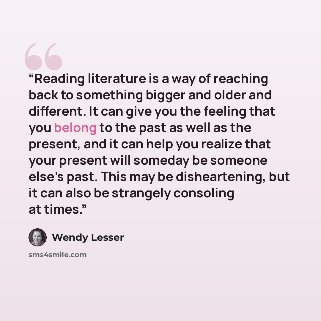 “Reading literature is a way of reaching back to something bigger and older and different. It can give you the feeling that you belong to the past as well as the present, and it can help you realize that your present will someday be someone else’s past. This may be disheartening, but it can also be…” quote by Wendy Lesser