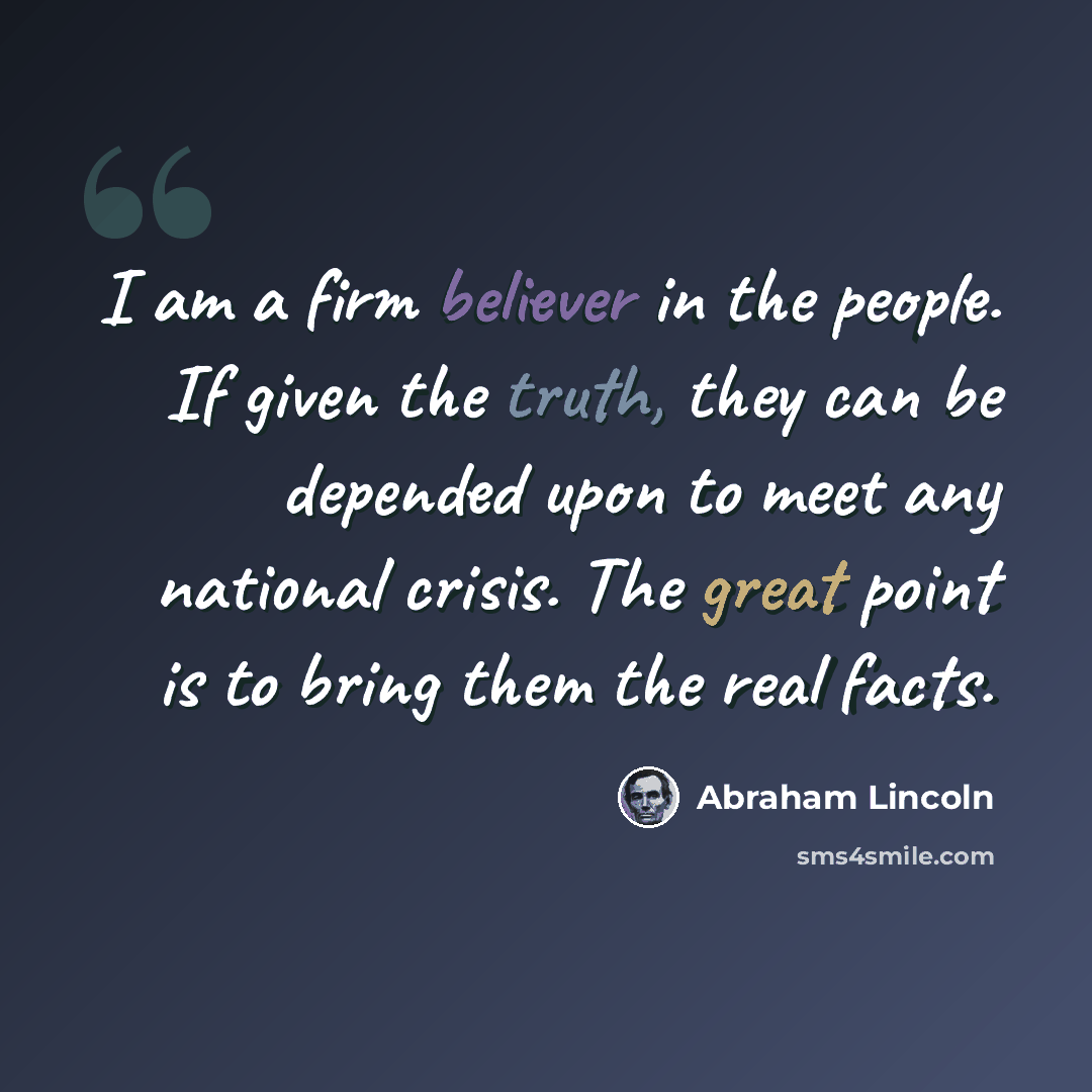“I am a firm believer in the people. If given the truth, they can be depended upon to meet any national crisis. The great point is to bring them the real facts.” quote by Abraham Lincoln
