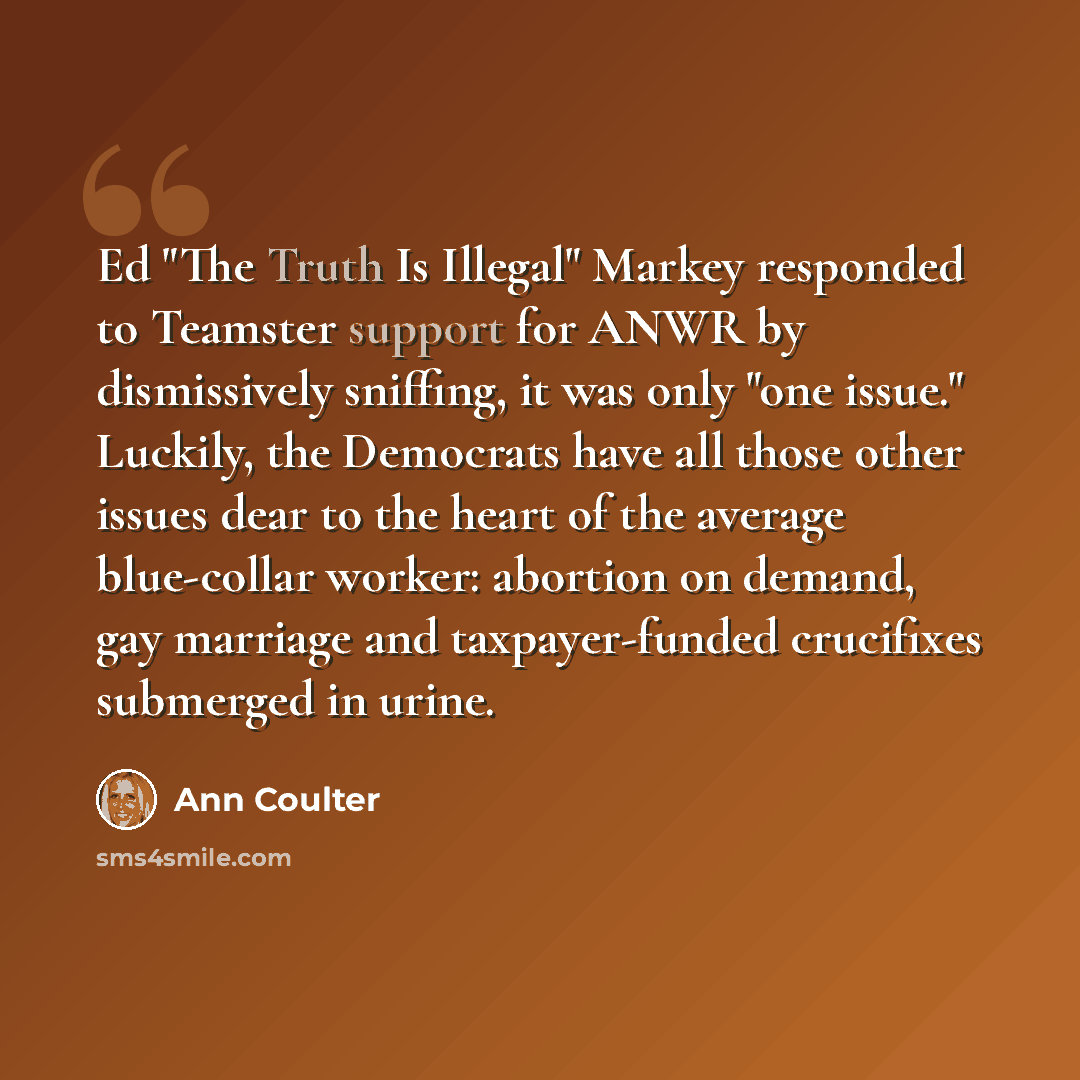 “Ed "The Truth Is Illegal" Markey responded to Teamster support for ANWR by dismissively sniffing, it was only "one issue." Luckily, the Democrats have all those other issues dear to the heart of the average blue-collar worker: abortion on demand, gay marriage and taxpayer-funded crucifixes…” quote by Ann Coulter