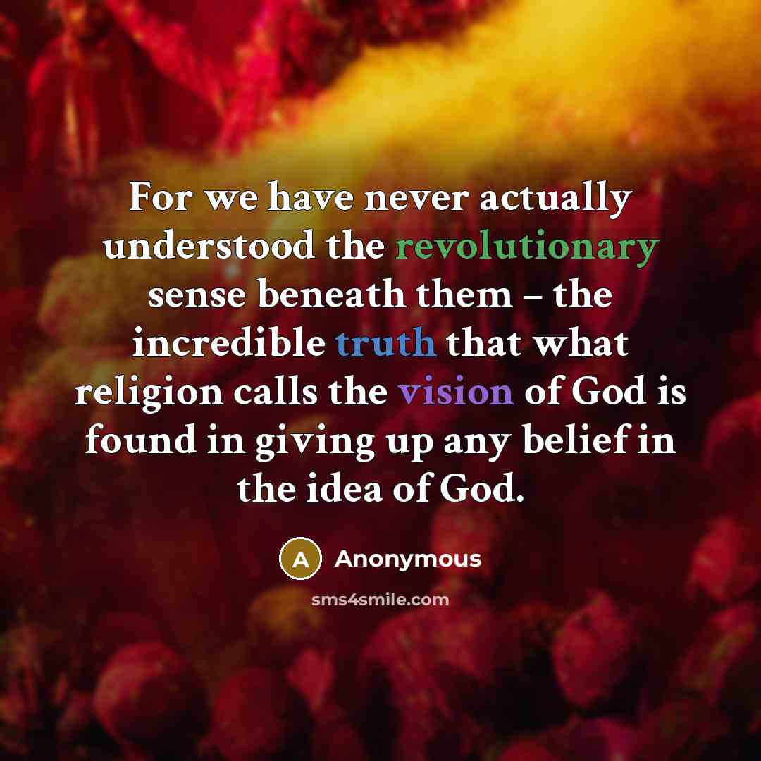 “For we have never actually understood the revolutionary sense beneath them – the incredible truth that what religion calls the vision of God is found in giving up any belief in the idea of God.” quote by Anonymous
