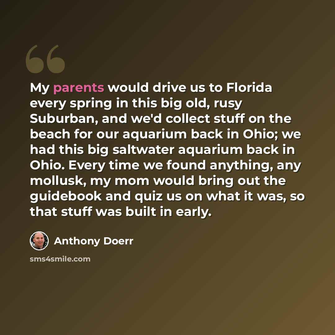 “My parents would drive us to Florida every spring in this big old, rusy Suburban, and we'd collect stuff on the beach for our aquarium back in Ohio; we had this big saltwater aquarium back in Ohio. Every time we found anything, any mollusk, my mom would bring out the guidebook and quiz us on what…” quote by Anthony Doerr