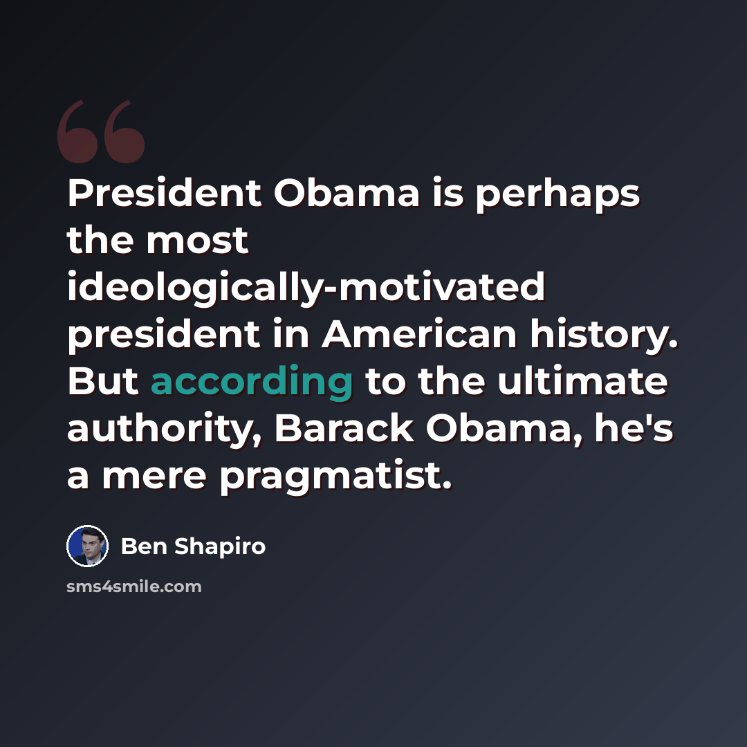 “President Obama is perhaps the most ideologically-motivated president in American history. But according to the ultimate authority, Barack Obama, he's a mere pragmatist.” quote by Ben Shapiro