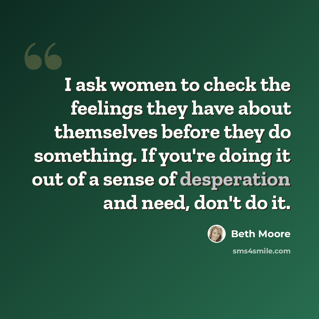 “I ask women to check the feelings they have about themselves before they do something. If you're doing it out of a sense of desperation and need, don't do it.” quote by Beth Moore