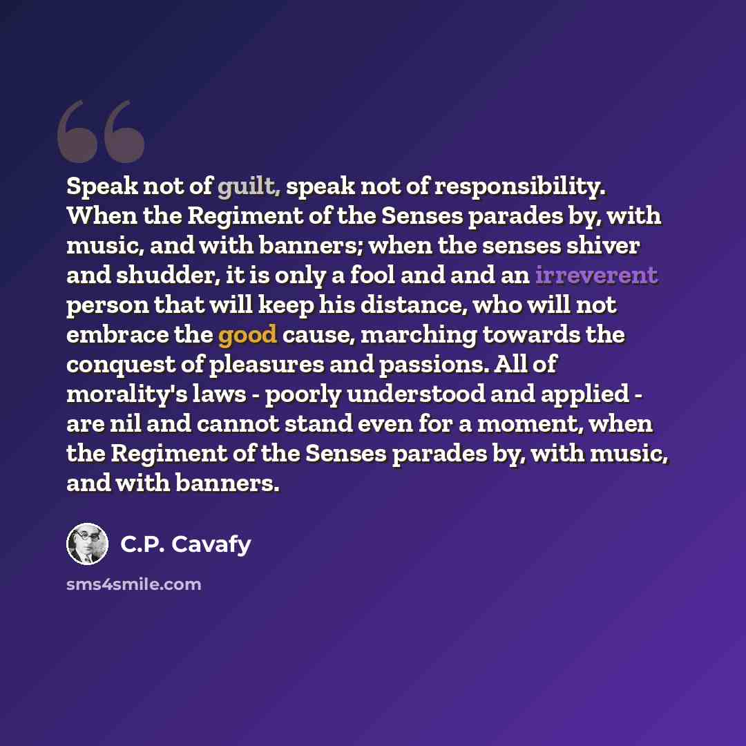 “Speak not of guilt, speak not of responsibility. When the Regiment of the Senses parades by, with music, and with banners; when the senses shiver and shudder, it is only a fool and and an irreverent person that will keep his distance, who will not embrace the good cause, marching towards the…” quote by C.P. Cavafy