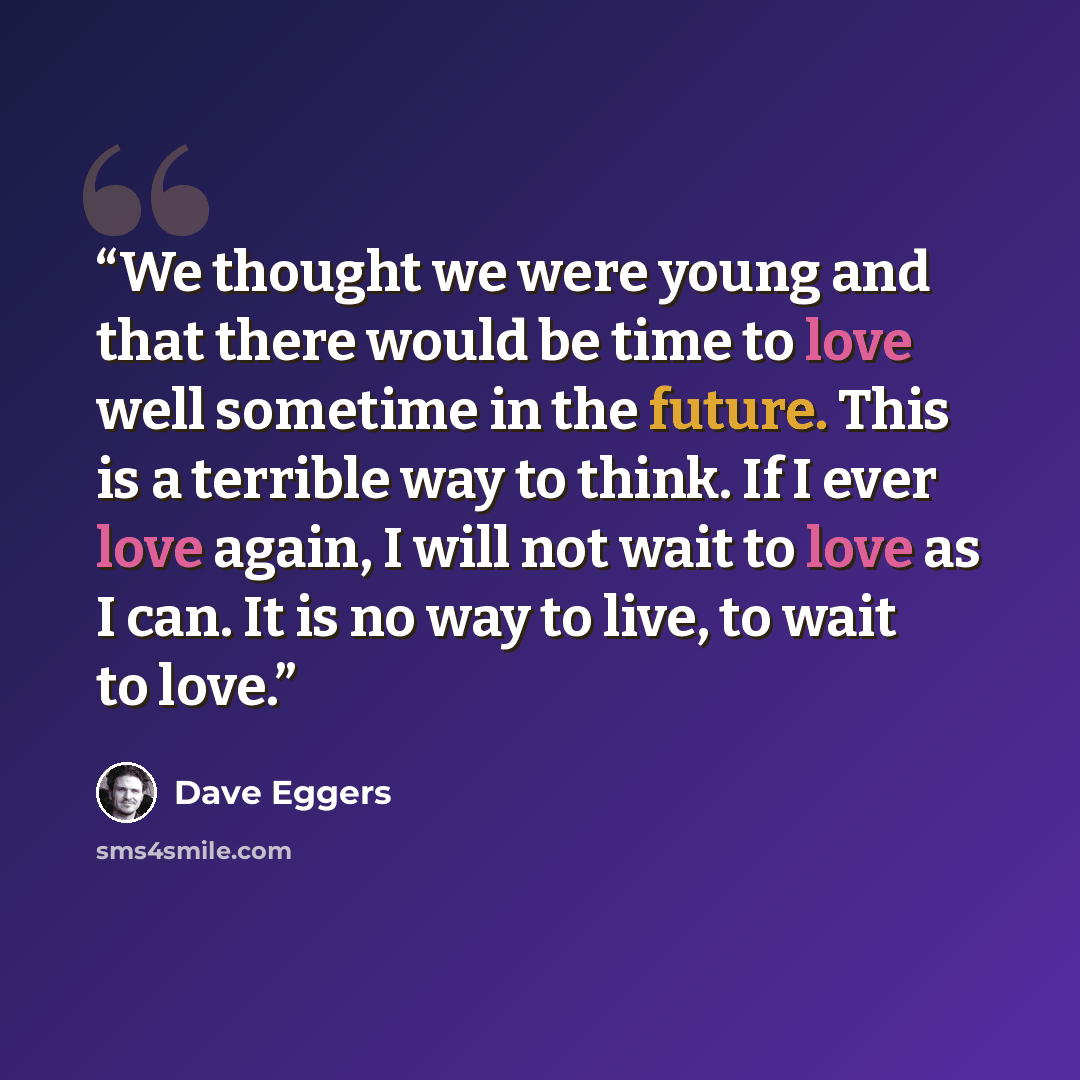 “We thought we were young and that there would be time to love well sometime in the future. This is a terrible way to think. If I ever love again, I will not wait to love as I can. It is no way to live, to wait to love.” quote by Dave Eggers