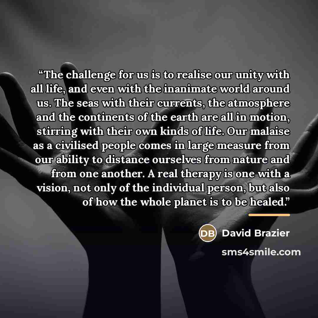 “The challenge for us is to realise our unity with all life, and even with the inanimate world around us. The seas with their currents, the atmosphere and the continents of the earth are all in motion, stirring with their own kinds of life. Our malaise as a civilised people comes in large measure…” quote by David Brazier