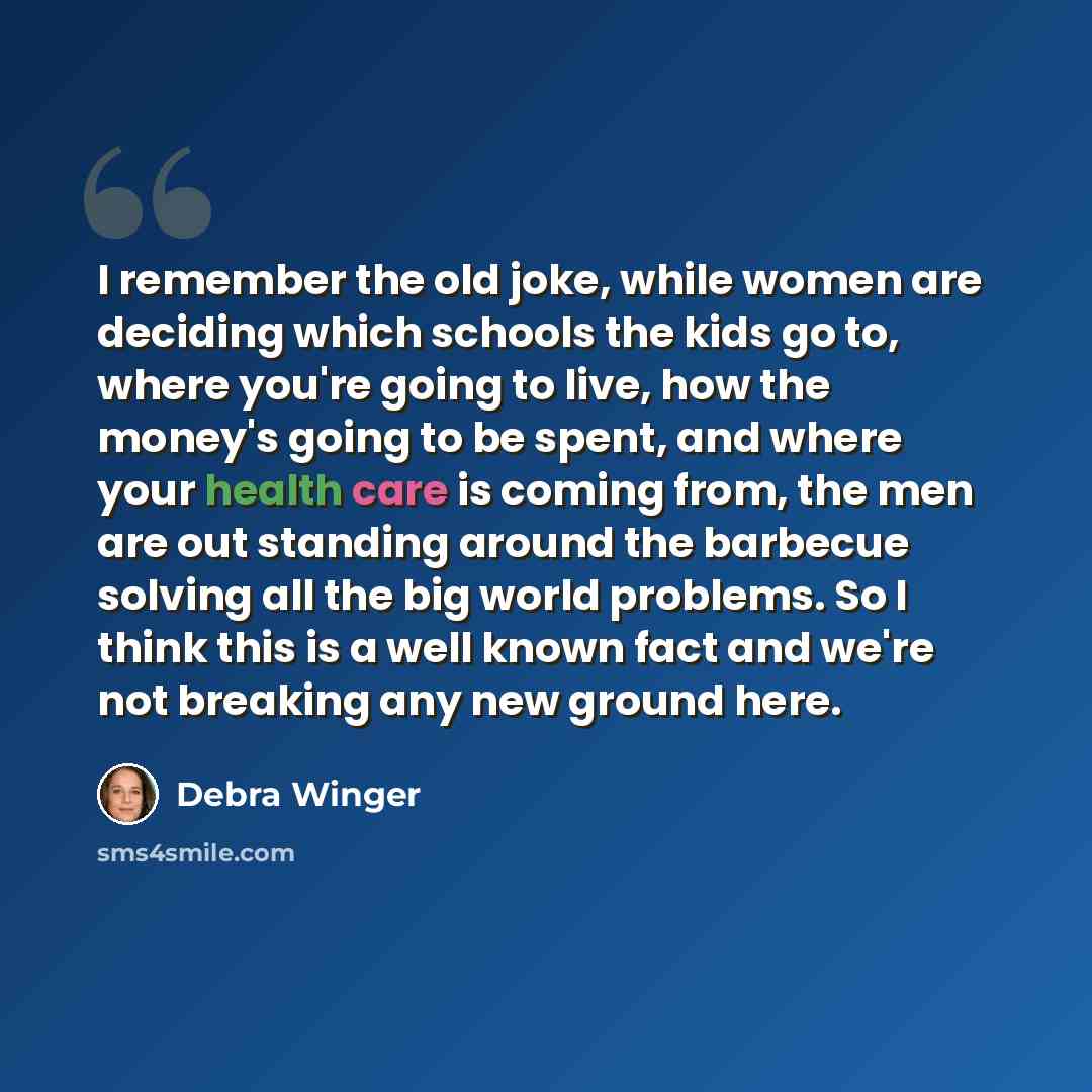 “I remember the old joke, while women are deciding which schools the kids go to, where you're going to live, how the money's going to be spent, and where your health care is coming from, the men are out standing around the barbecue solving all the big world problems. So I think this is a well known…” quote by Debra Winger