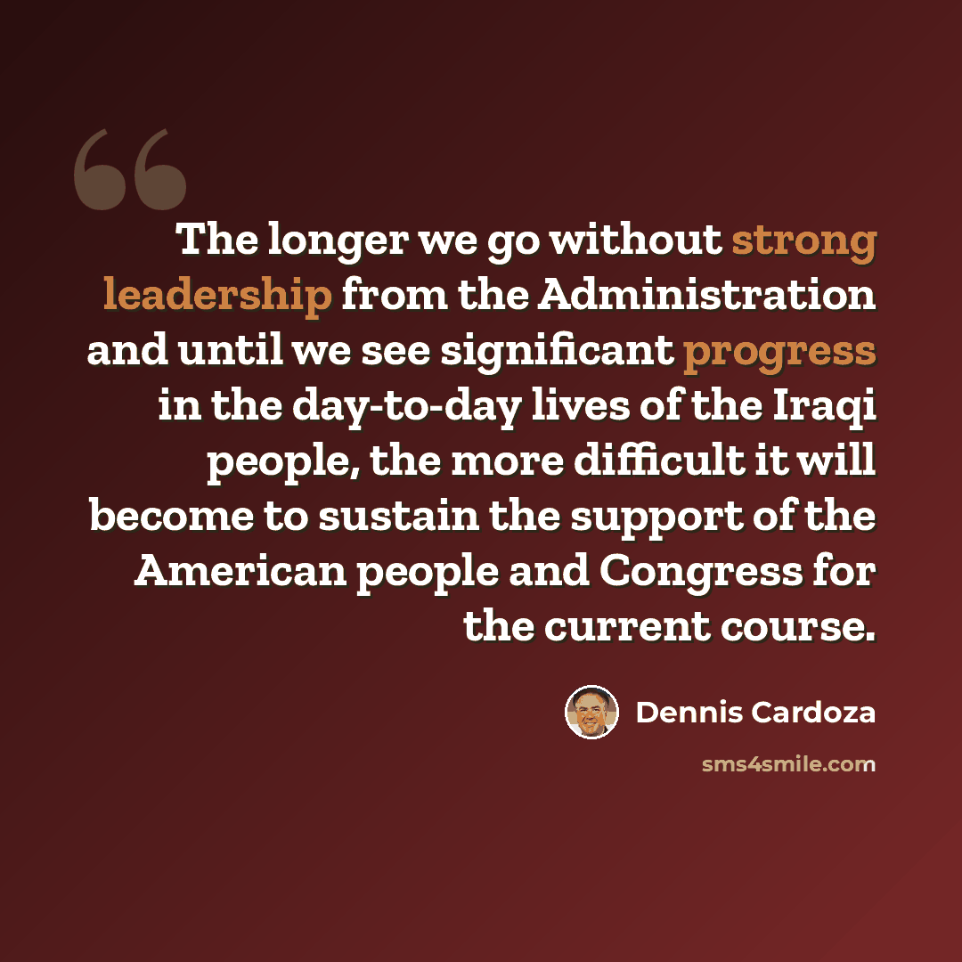 “The longer we go without strong leadership from the Administration and until we see significant progress in the day-to-day lives of the Iraqi people, the more difficult it will become to sustain the support of the American people and Congress for the current course.” quote by Dennis Cardoza
