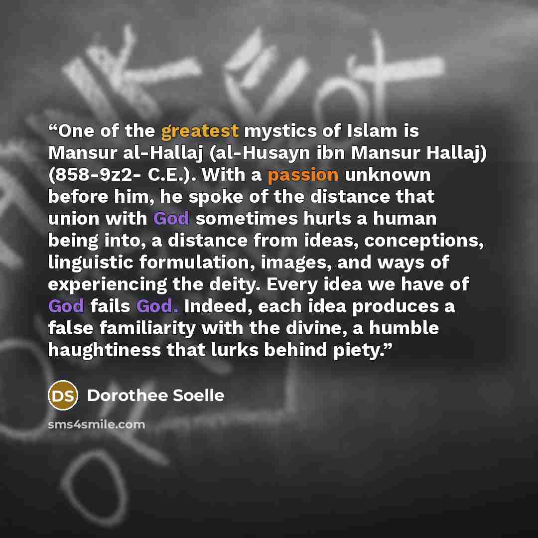 “One of the greatest mystics of Islam is Mansur al-Hallaj (al-Husayn ibn Mansur Hallaj) (858-9z2- C.E.). With a passion unknown before him, he spoke of the distance that union with God sometimes hurls a human being into, a distance from ideas, conceptions, linguistic formulation, images, and ways…” quote by Dorothee Soelle