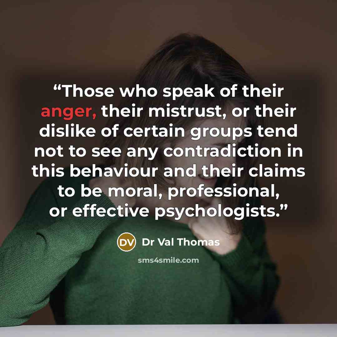 “Those who speak of their anger, their mistrust, or their dislike of certain groups tend not to see any contradiction in this behaviour and their claims to be moral, professional, or effective psychologists.” quote by Dr Val Thomas