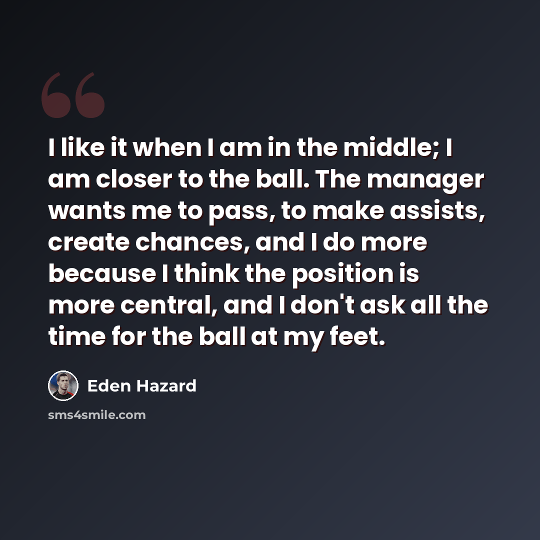 “I like it when I am in the middle; I am closer to the ball. The manager wants me to pass, to make assists, create chances, and I do more because I think the position is more central, and I don't ask all the time for the ball at my feet.” quote by Eden Hazard