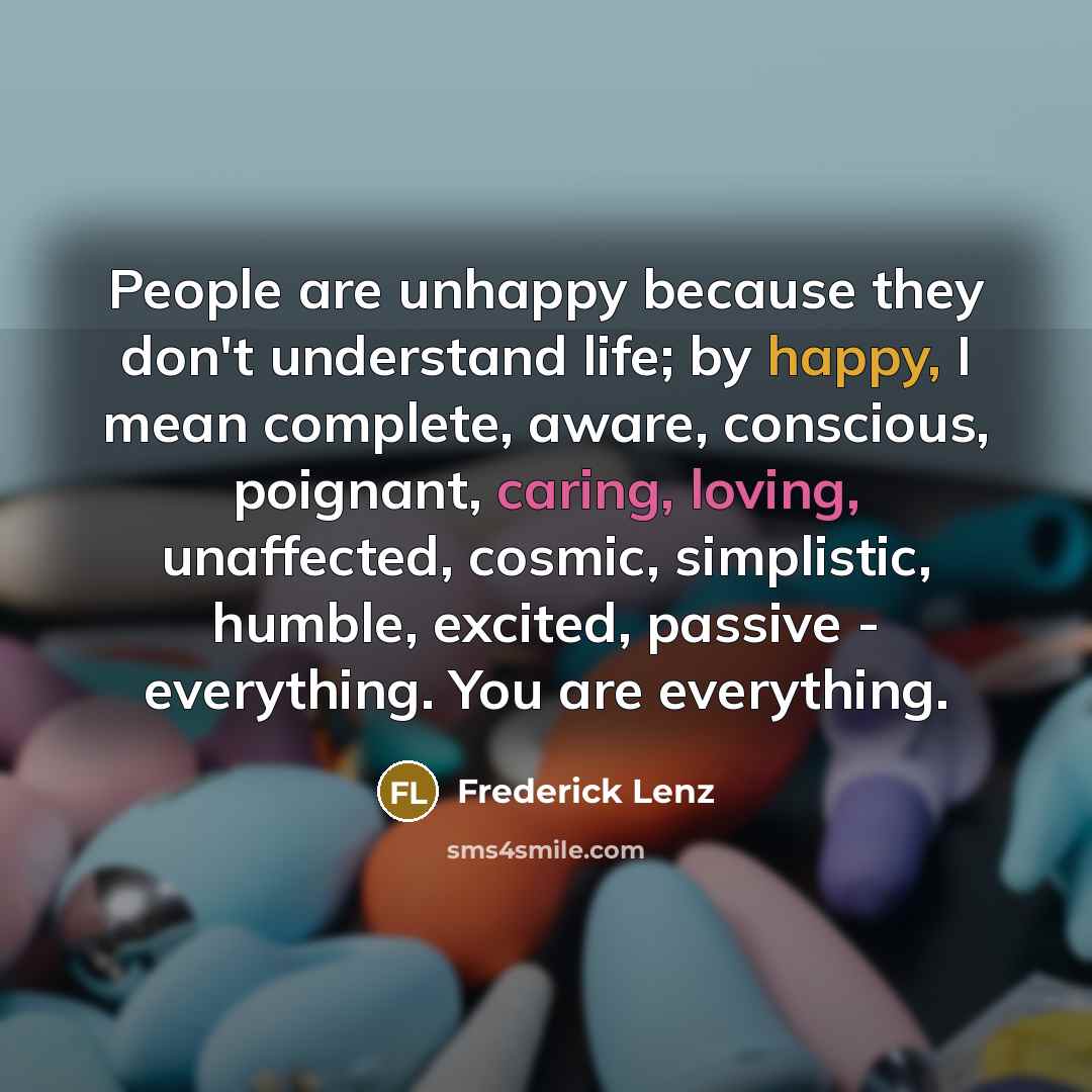 “People are unhappy because they don't understand life; by happy, I mean complete, aware, conscious, poignant, caring, loving, unaffected, cosmic, simplistic, humble, excited, passive - everything. You are everything.” quote by Frederick Lenz