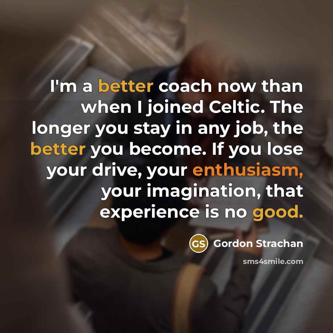 “I'm a better coach now than when I joined Celtic. The longer you stay in any job, the better you become. If you lose your drive, your enthusiasm, your imagination, that experience is no good.” quote by Gordon Strachan