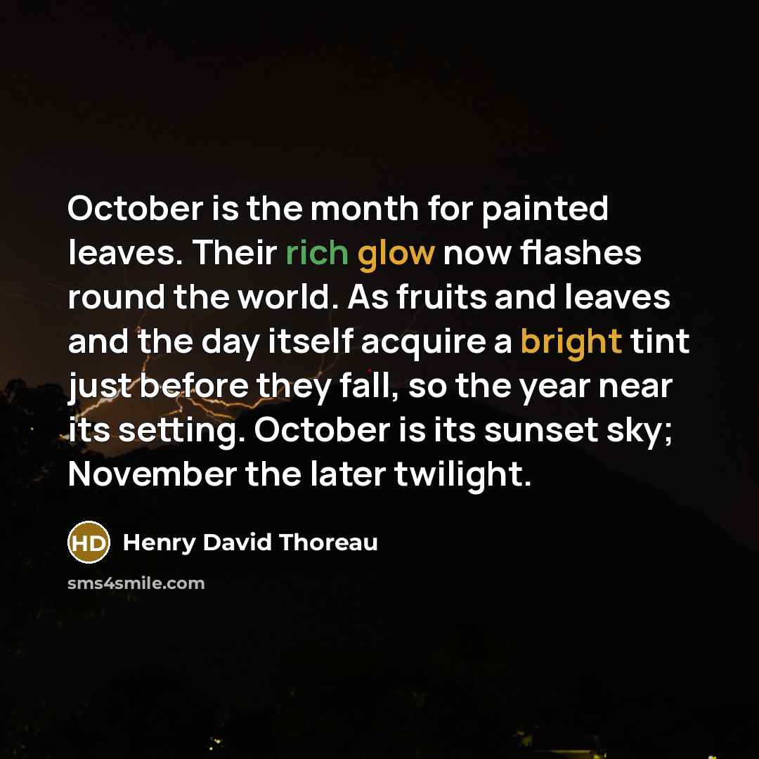 “October is the month for painted leaves. Their rich glow now flashes round the world. As fruits and leaves and the day itself acquire a bright tint just before they fall, so the year near its setting. October is its sunset sky; November the later twilight.” quote by Henry David Thoreau